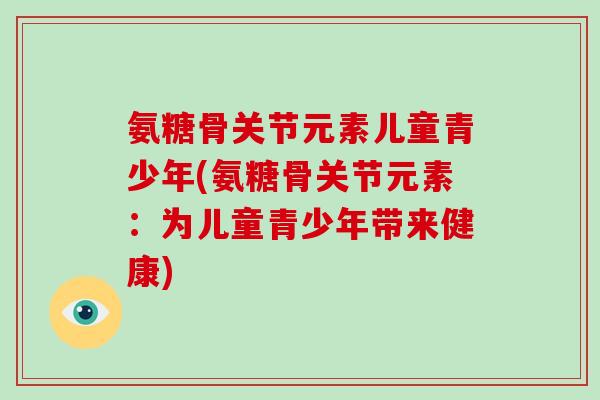 氨糖骨关节元素儿童青少年(氨糖骨关节元素:为儿童青少年带来健康) 氨糖骨关节元素儿童青少年(氨糖骨关节元素:为儿童青少年带来健康)