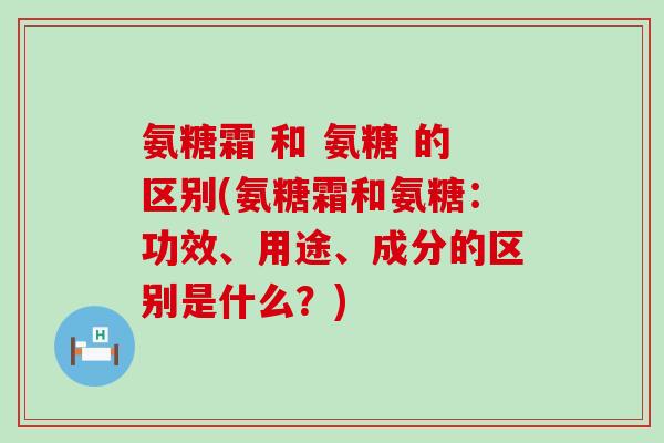氨糖霜 和 氨糖 的区别(氨糖霜和氨糖：功效、用途、成分的区别是什么？)