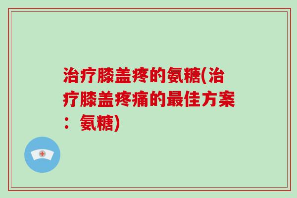 膝盖疼的氨糖(膝盖的佳方案:氨糖) 膝盖疼的氨糖(膝盖的佳方案:氨糖)