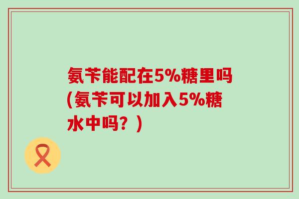 氨苄能配在5%糖里吗(氨苄可以加入5%糖水中吗?) 氨苄能配在5%糖里吗(氨苄可以加入5%糖水中吗?)