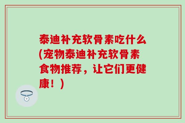 泰迪补充软骨素吃什么(宠物泰迪补充软骨素食物推荐,让它们更健康!) 泰迪补充软骨素吃什么(宠物泰迪补充软骨素食物推荐,让它们更健康!)