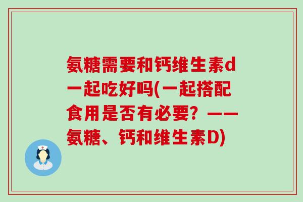 氨糖需要和钙维生素d一起吃好吗(一起搭配食用是否有必要？——氨糖、钙和维生素D)