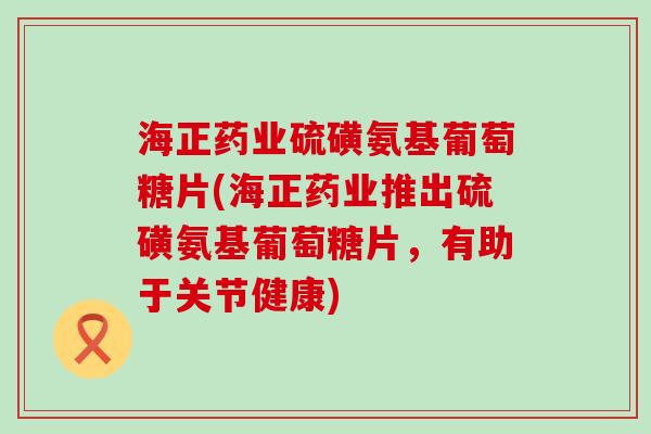 海正药业硫磺氨基葡萄糖片(海正药业推出硫磺氨基葡萄糖片，有助于关节健康)