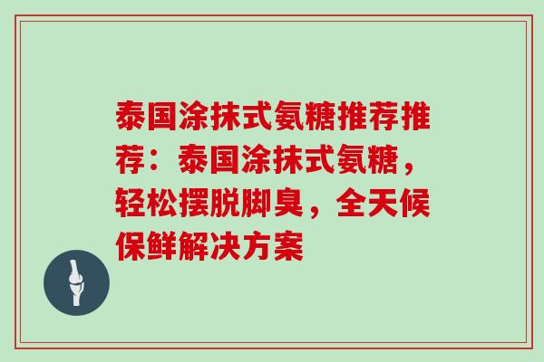 泰国涂抹式氨糖推荐推荐:泰国涂抹式氨糖,轻松摆脱脚臭,全天候保鲜解决方案 泰国涂抹式氨糖推荐推荐:泰国涂抹式氨糖,轻松摆脱脚臭,全天候保鲜解决方案