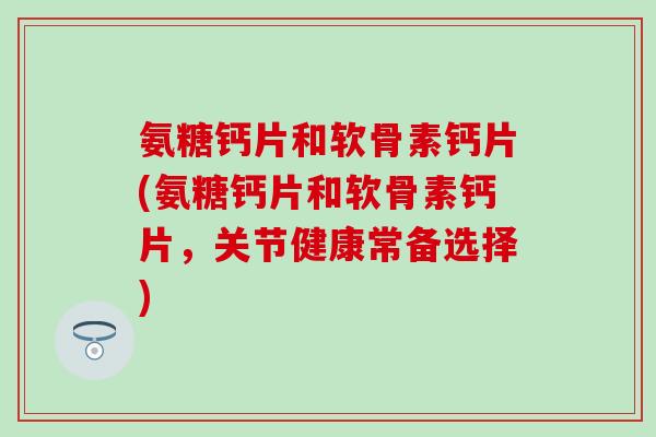 氨糖钙片和软骨素钙片(氨糖钙片和软骨素钙片,关节健康常备选择) 氨糖钙片和软骨素钙片(氨糖钙片和软骨素钙片,关节健康常备选择)
