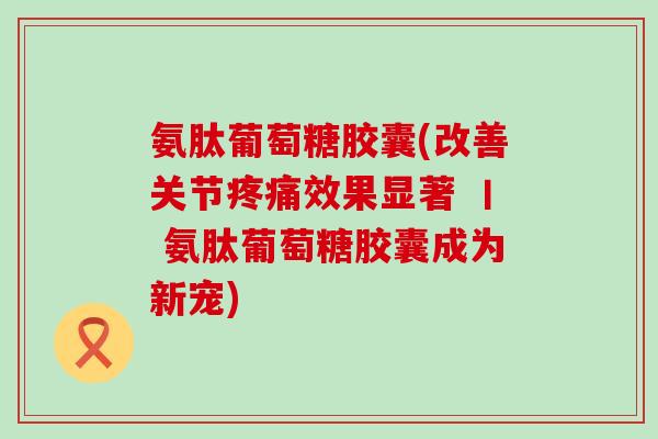 氨肽葡萄糖胶囊(改善关节效果显著 丨 氨肽葡萄糖胶囊成为新宠)