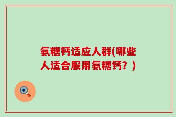 氨糖钙适应人群(哪些人适合服用氨糖钙?) 氨糖钙适应人群(哪些人适合服用氨糖钙?)