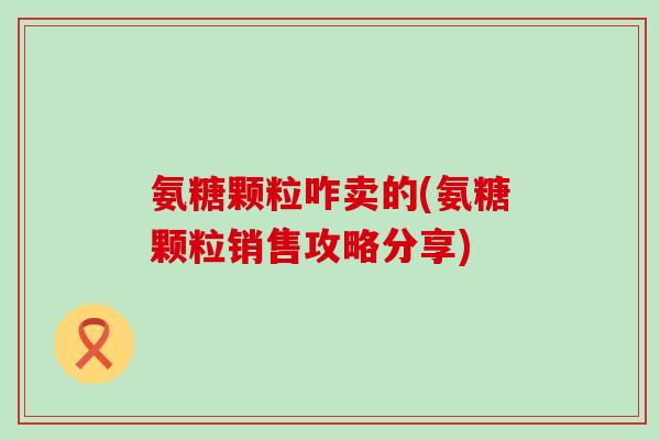 氨糖颗粒咋卖的(氨糖颗粒销售攻略分享) 氨糖颗粒咋卖的(氨糖颗粒销售攻略分享)