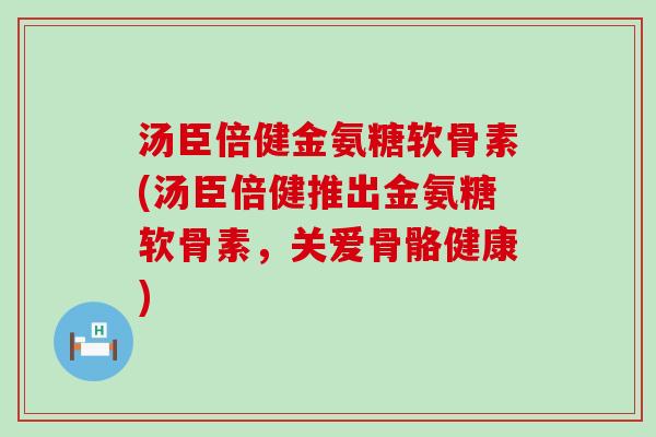 汤臣倍健金氨糖软骨素(汤臣倍健推出金氨糖软骨素,关爱骨骼健康) 汤臣倍健金氨糖软骨素(汤臣倍健推出金氨糖软骨素,关爱骨骼健康)