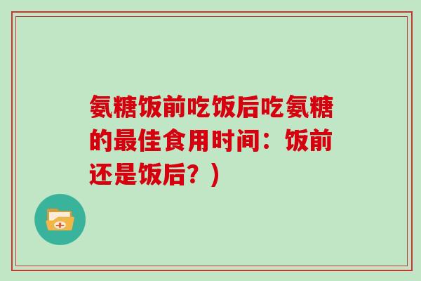 氨糖饭前吃饭后吃氨糖的佳食用时间：饭前还是饭后？)