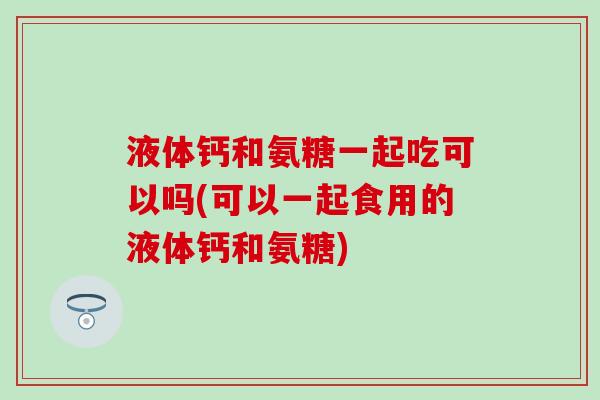液体钙和氨糖一起吃可以吗(可以一起食用的液体钙和氨糖)