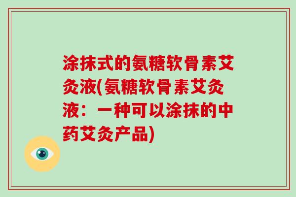 涂抹式的氨糖软骨素艾灸液(氨糖软骨素艾灸液:一种可以涂抹的艾灸产品) 涂抹式的氨糖软骨素艾灸液(氨糖软骨素艾灸液:一种可以涂抹的艾灸产品)