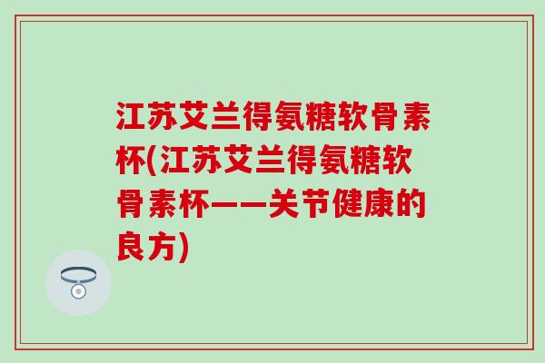 江苏艾兰得氨糖软骨素杯(江苏艾兰得氨糖软骨素杯——关节健康的良方)