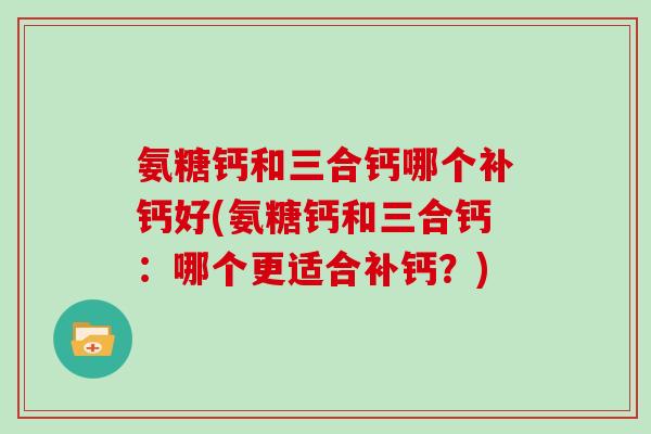 氨糖钙和三合钙哪个补钙好(氨糖钙和三合钙:哪个更适合补钙?) 氨糖钙和三合钙哪个补钙好(氨糖钙和三合钙:哪个更适合补钙?)