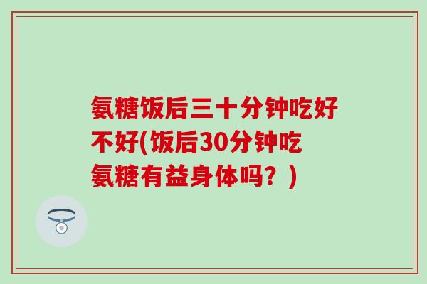 氨糖饭后三十分钟吃好不好(饭后30分钟吃氨糖有益身体吗？)