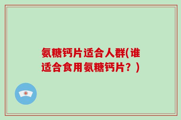 氨糖钙片适合人群(谁适合食用氨糖钙片?) 氨糖钙片适合人群(谁适合食用氨糖钙片?)
