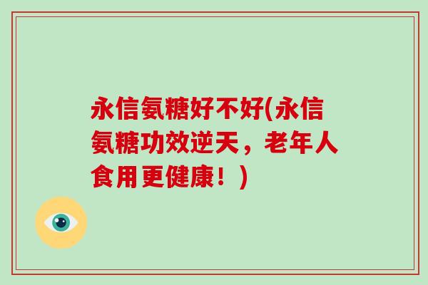 永信氨糖好不好(永信氨糖功效逆天，老年人食用更健康！)