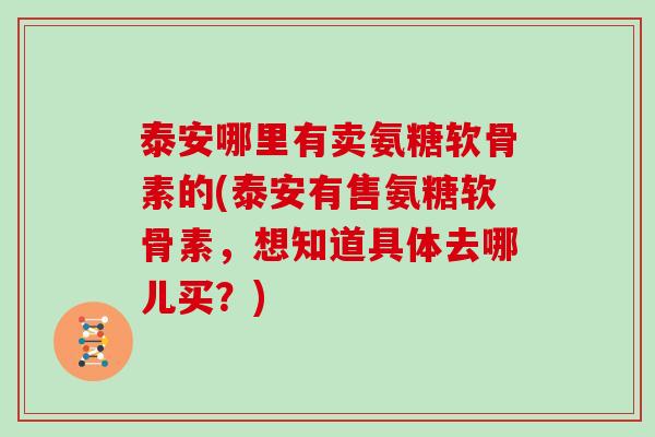 泰安哪里有卖氨糖软骨素的(泰安有售氨糖软骨素,想知道具体去哪儿买?) 泰安哪里有卖氨糖软骨素的(泰安有售氨糖软骨素,想知道具体去哪儿买?)