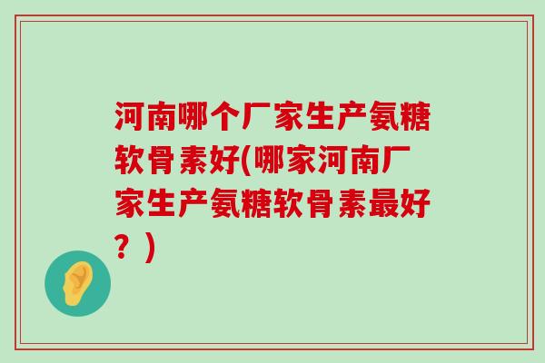 河南哪个厂家生产氨糖软骨素好(哪家河南厂家生产氨糖软骨素好?) 河南哪个厂家生产氨糖软骨素好(哪家河南厂家生产氨糖软骨素好?)