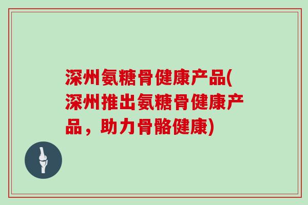深州氨糖骨健康产品(深州推出氨糖骨健康产品，助力骨骼健康)