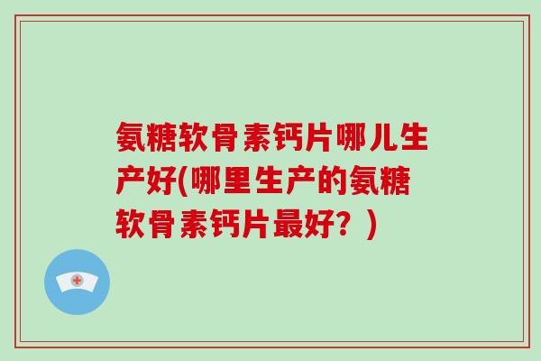 氨糖软骨素钙片哪儿生产好(哪里生产的氨糖软骨素钙片好?) 氨糖软骨素钙片哪儿生产好(哪里生产的氨糖软骨素钙片好?)