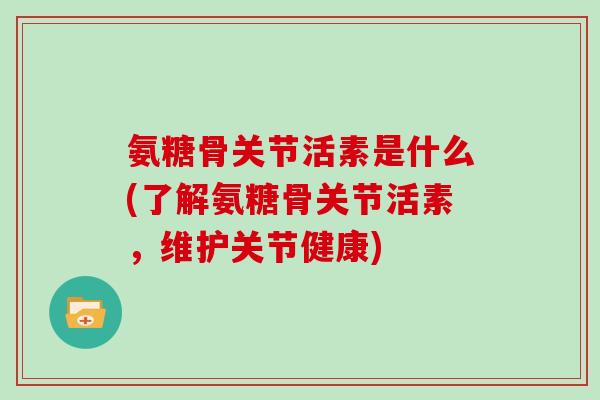 氨糖骨关节活素是什么(了解氨糖骨关节活素，维护关节健康)