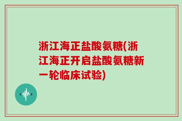 浙江海正盐酸氨糖(浙江海正开启盐酸氨糖新一轮临床试验)