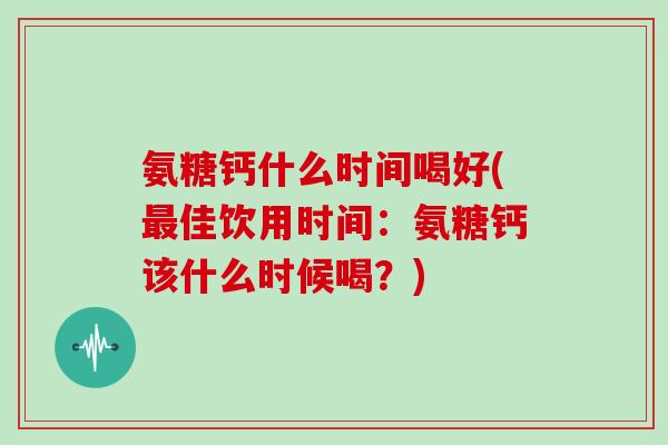 氨糖钙什么时间喝好(佳饮用时间:氨糖钙该什么时候喝?) 氨糖钙什么时间喝好(佳饮用时间:氨糖钙该什么时候喝?)