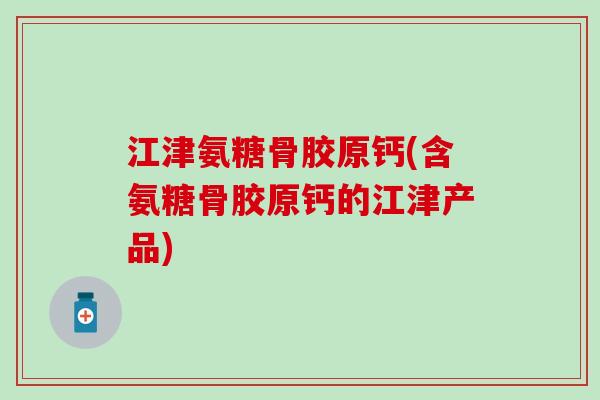 江津氨糖骨胶原钙(含氨糖骨胶原钙的江津产品)
