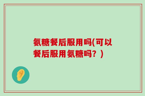 氨糖餐后服用吗(可以餐后服用氨糖吗?) 氨糖餐后服用吗(可以餐后服用氨糖吗?)