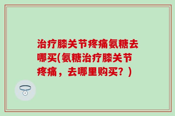 膝关节氨糖去哪买(氨糖膝关节,去哪里购买?) 膝关节氨糖去哪买(氨糖膝关节,去哪里购买?)