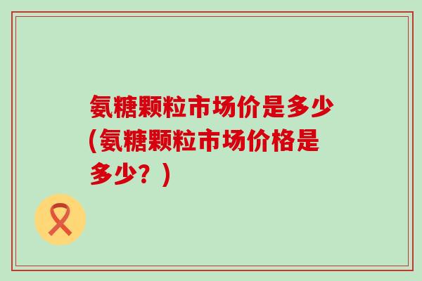 氨糖颗粒市场价是多少(氨糖颗粒市场价格是多少？)