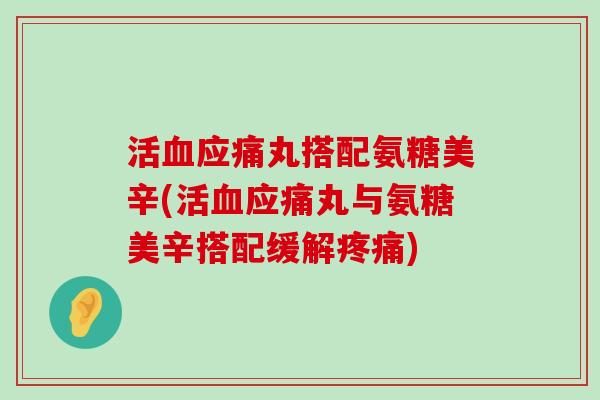 活应痛丸搭配氨糖美辛(活应痛丸与氨糖美辛搭配缓解) 活应痛丸搭配氨糖美辛(活应痛丸与氨糖美辛搭配缓解)