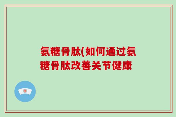 氨糖骨肽(如何通过氨糖骨肽改善关节健康