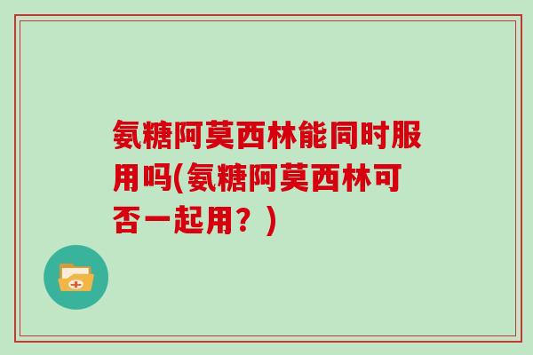 氨糖阿莫西林能同时服用吗(氨糖阿莫西林可否一起用?) 氨糖阿莫西林能同时服用吗(氨糖阿莫西林可否一起用?)