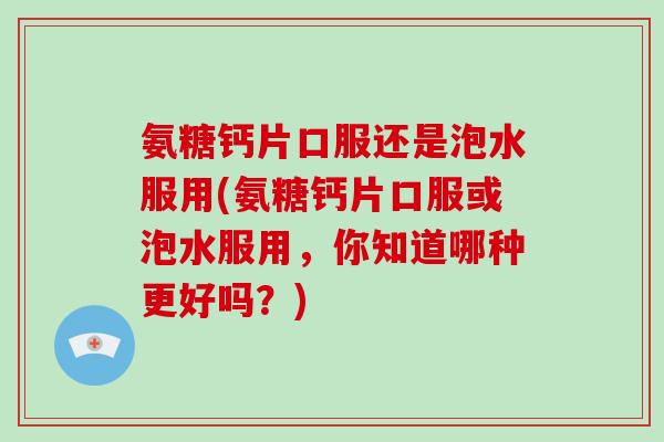 氨糖钙片口服还是泡水服用(氨糖钙片口服或泡水服用，你知道哪种更好吗？)