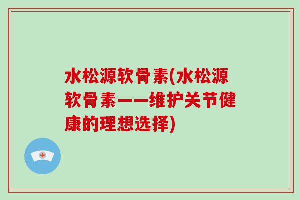水松源软骨素(水松源软骨素——维护关节健康的理想选择) 水松源软骨素(水松源软骨素——维护关节健康的理想选择)