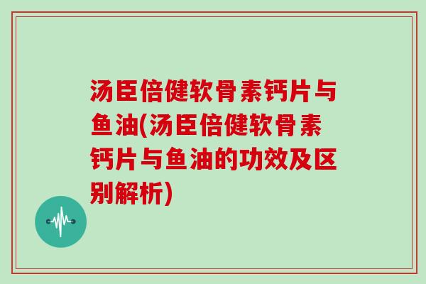 汤臣倍健软骨素钙片与鱼油(汤臣倍健软骨素钙片与鱼油的功效及区别解析)