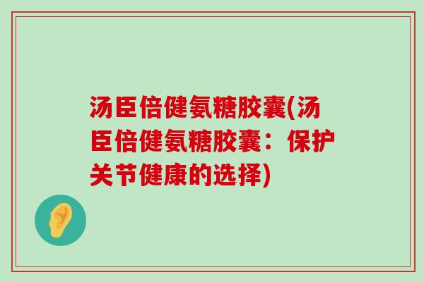 汤臣倍健氨糖胶囊(汤臣倍健氨糖胶囊:保护关节健康的选择) 汤臣倍健氨糖胶囊(汤臣倍健氨糖胶囊:保护关节健康的选择)