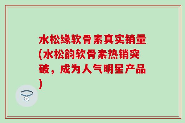 水松缘软骨素真实销量(水松韵软骨素热销突破，成为人气明星产品)