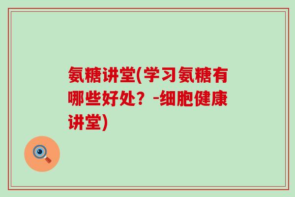氨糖讲堂(学习氨糖有哪些好处?-细胞健康讲堂) 氨糖讲堂(学习氨糖有哪些好处?-细胞健康讲堂)
