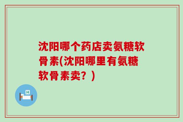 沈阳哪个药店卖氨糖软骨素(沈阳哪里有氨糖软骨素卖?) 沈阳哪个药店卖氨糖软骨素(沈阳哪里有氨糖软骨素卖?)