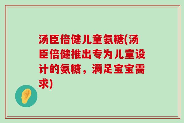 汤臣倍健儿童氨糖(汤臣倍健推出专为儿童设计的氨糖,满足宝宝需求) 汤臣倍健儿童氨糖(汤臣倍健推出专为儿童设计的氨糖,满足宝宝需求)