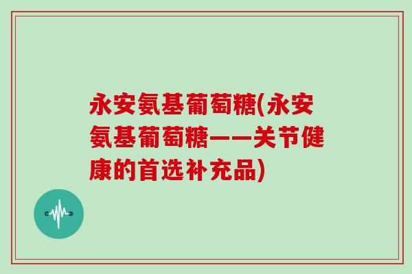永安氨基葡萄糖(永安氨基葡萄糖——关节健康的首选补充品) 永安氨基葡萄糖(永安氨基葡萄糖——关节健康的首选补充品)