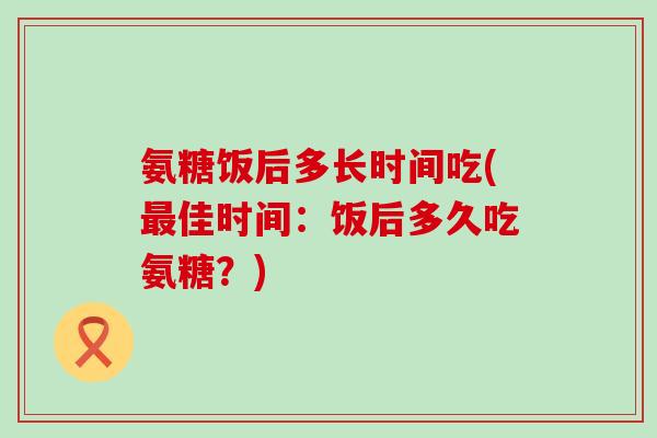 氨糖饭后多长时间吃(佳时间:饭后多久吃氨糖?) 氨糖饭后多长时间吃(佳时间:饭后多久吃氨糖?)