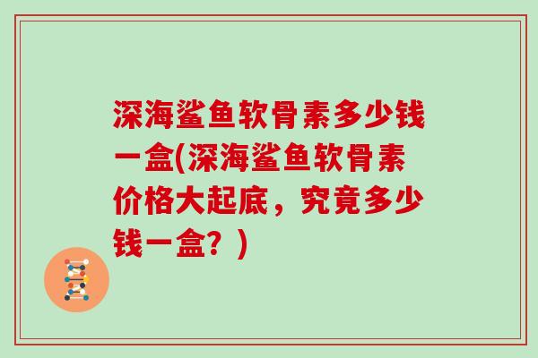深海鲨鱼软骨素多少钱一盒(深海鲨鱼软骨素价格大起底，究竟多少钱一盒？)