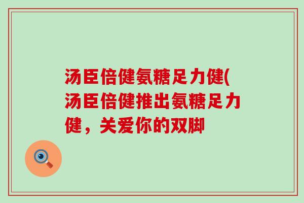 汤臣倍健氨糖足力健(汤臣倍健推出氨糖足力健,关爱你的双脚 汤臣倍健氨糖足力健(汤臣倍健推出氨糖足力健,关爱你的双脚
