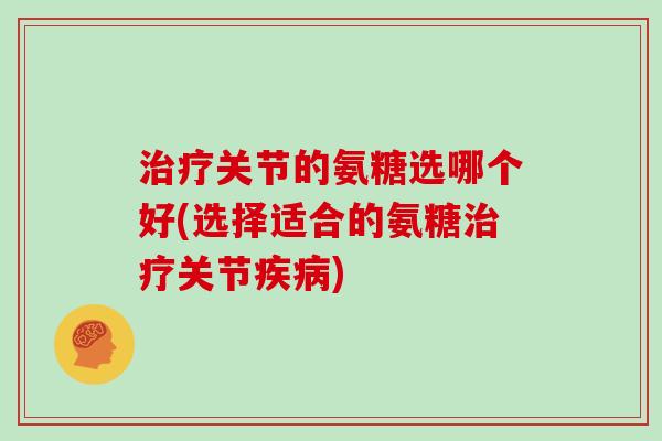 关节的氨糖选哪个好(选择适合的氨糖关节)