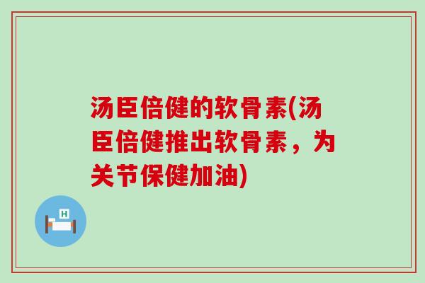 汤臣倍健的软骨素(汤臣倍健推出软骨素,为关节保健加油) 汤臣倍健的软骨素(汤臣倍健推出软骨素,为关节保健加油)