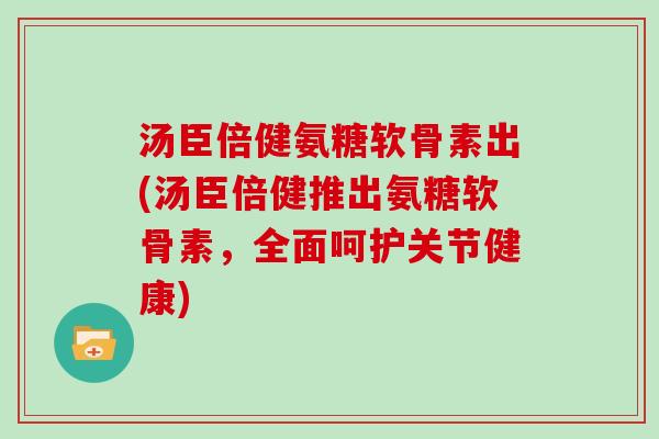 汤臣倍健氨糖软骨素出(汤臣倍健推出氨糖软骨素,全面呵护关节健康) 汤臣倍健氨糖软骨素出(汤臣倍健推出氨糖软骨素,全面呵护关节健康)